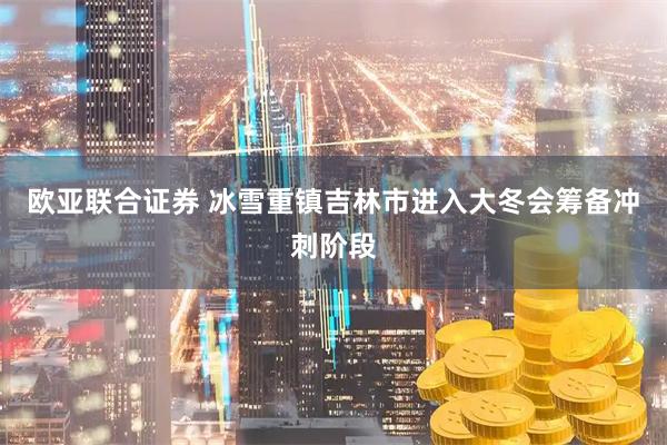 欧亚联合证券 冰雪重镇吉林市进入大冬会筹备冲刺阶段