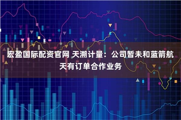 宏盈国际配资官网 天溯计量：公司暂未和蓝箭航天有订单合作业务