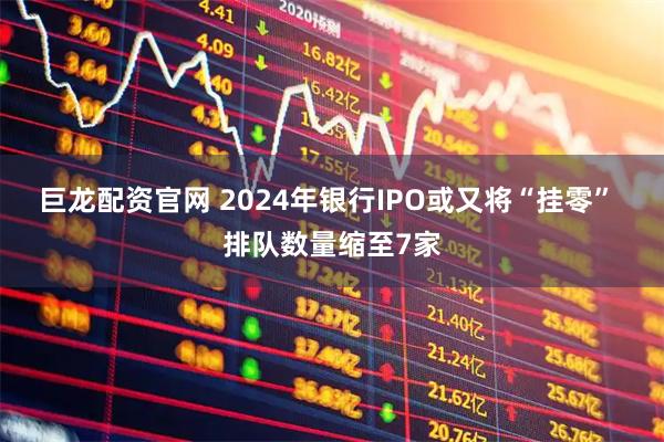 巨龙配资官网 2024年银行IPO或又将“挂零” 排队数量缩至7家