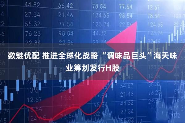 数魅优配 推进全球化战略 “调味品巨头”海天味业筹划发行H股