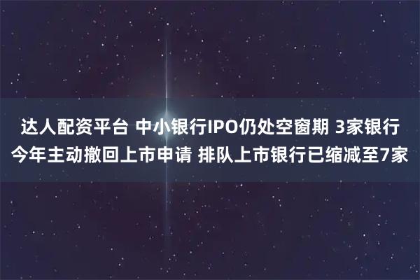达人配资平台 中小银行IPO仍处空窗期 3家银行今年主动撤回上市申请 排队上市银行已缩减至7家