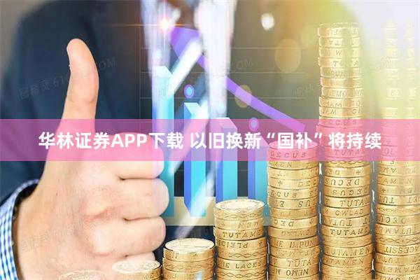 华林证券APP下载 以旧换新“国补”将持续