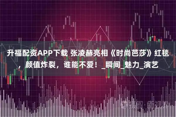 升福配资APP下载 张凌赫亮相《时尚芭莎》红毯，颜值炸裂，谁能不爱！_瞬间_魅力_演艺