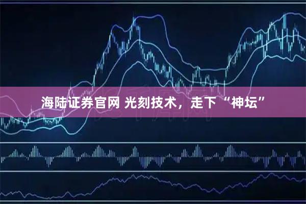 海陆证券官网 光刻技术，走下 “神坛”