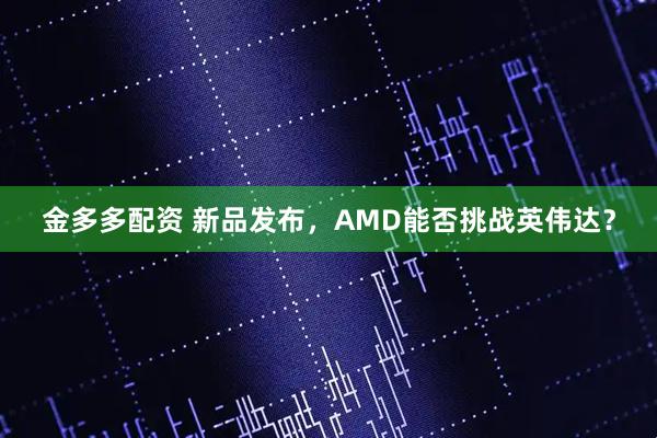 金多多配资 新品发布，AMD能否挑战英伟达？