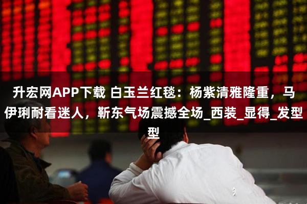 升宏网APP下载 白玉兰红毯：杨紫清雅隆重，马伊琍耐看迷人，靳东气场震撼全场_西装_显得_发型