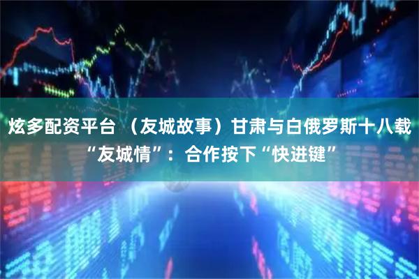 炫多配资平台 （友城故事）甘肃与白俄罗斯十八载“友城情”：合作按下“快进键”