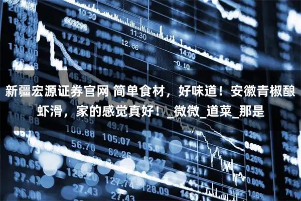 新疆宏源证券官网 简单食材，好味道！安徽青椒酿虾滑，家的感觉真好！_微微_道菜_那是