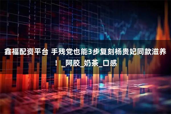 鑫福配资平台 手残党也能3步复刻杨贵妃同款滋养！_阿胶_奶茶_口感