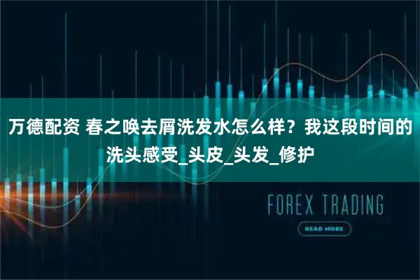 万德配资 春之唤去屑洗发水怎么样？我这段时间的洗头感受_头皮_头发_修护