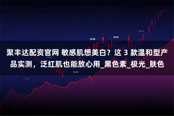 聚丰达配资官网 敏感肌想美白？这 3 款温和型产品实测，泛红肌也能放心用_黑色素_极光_肤色
