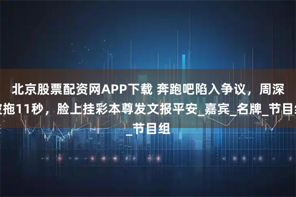 北京股票配资网APP下载 奔跑吧陷入争议，周深被拖11秒，脸上挂彩本尊发文报平安_嘉宾_名牌_节目组