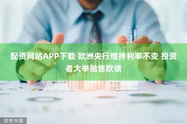 配资网站APP下载 欧洲央行维持利率不变 投资者大举抛售欧债