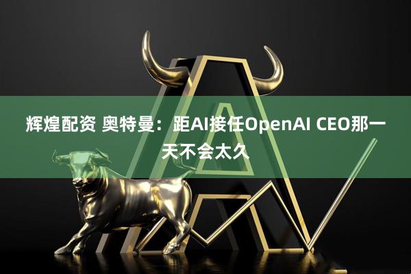 辉煌配资 奥特曼：距AI接任OpenAI CEO那一天不会太久