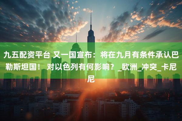 九五配资平台 又一国宣布：将在九月有条件承认巴勒斯坦国！ 对以色列有何影响？_欧洲_冲突_卡尼
