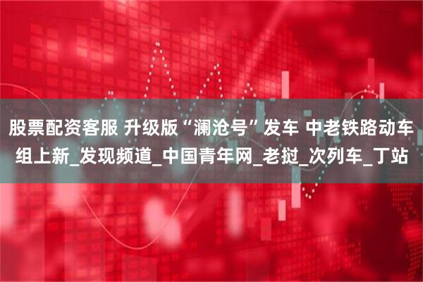 股票配资客服 升级版“澜沧号”发车 中老铁路动车组上新_发现频道_中国青年网_老挝_次列车_丁站