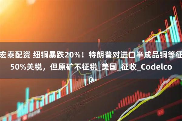 宏泰配资 纽铜暴跌20%！特朗普对进口半成品铜等征50%关税，但原矿不征税_美国_征收_Codelco
