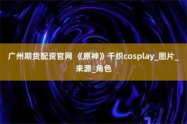 广州期货配资官网 《原神》千织cosplay_图片_来源_角色