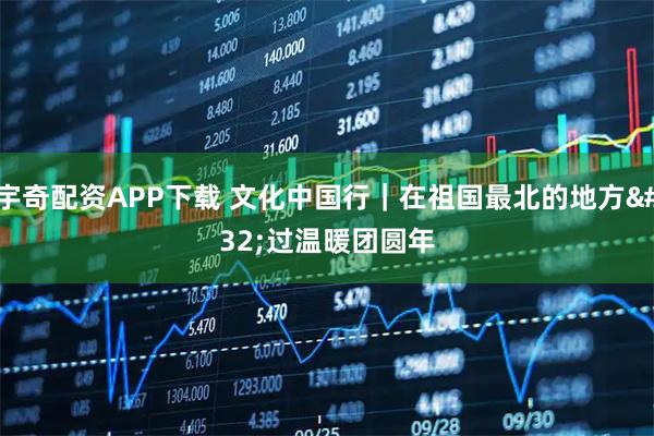 宇奇配资APP下载 文化中国行｜在祖国最北的地方 过温暖团圆年