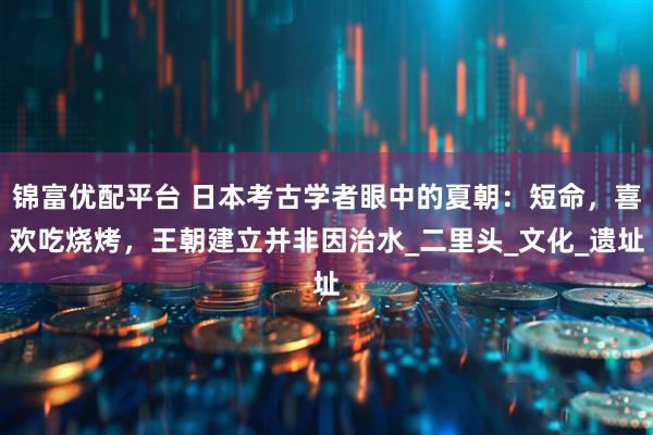 锦富优配平台 日本考古学者眼中的夏朝：短命，喜欢吃烧烤，王朝建立并非因治水_二里头_文化_遗址