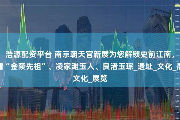 浩源配资平台 南京朝天宫新展为您解锁史前江南，来看“金陵先祖”、凌家滩玉人、良渚玉琮_遗址_文化_展览
