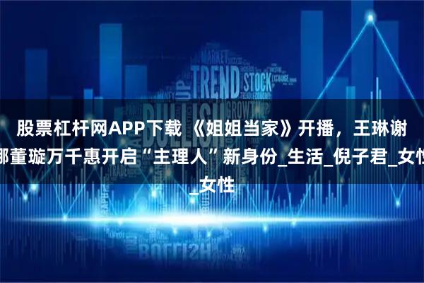 股票杠杆网APP下载 《姐姐当家》开播，王琳谢娜董璇万千惠开启“主理人”新身份_生活_倪子君_女性