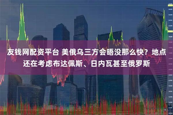 友钱网配资平台 美俄乌三方会晤没那么快？地点还在考虑布达佩斯、日内瓦甚至俄罗斯