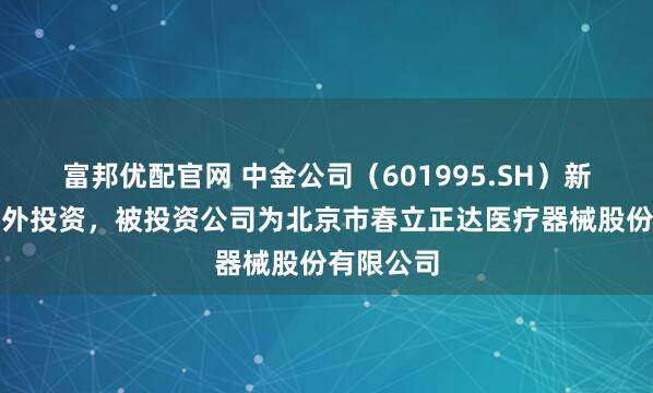 富邦优配官网 中金公司（601995.SH）新增一起对外投资，被投资公司为北京市春立正达医疗器械股份有限公司