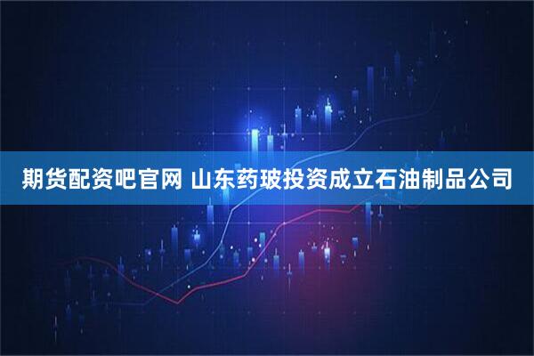 期货配资吧官网 山东药玻投资成立石油制品公司