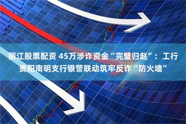 丽江股票配资 45万涉诈资金“完璧归赵”：工行贵阳南明支行银警联动筑牢反诈“防火墙”
